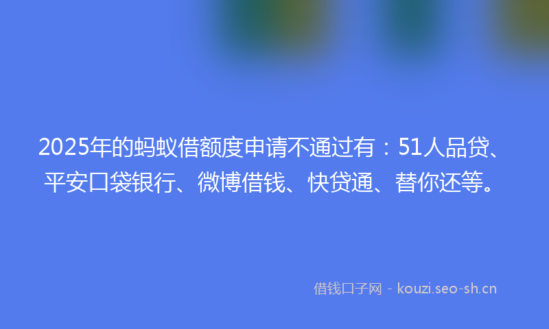 2025年的蚂蚁借额度申请不通过有：51人品贷、平安口袋银行、微博借钱、快贷通、替你还等。