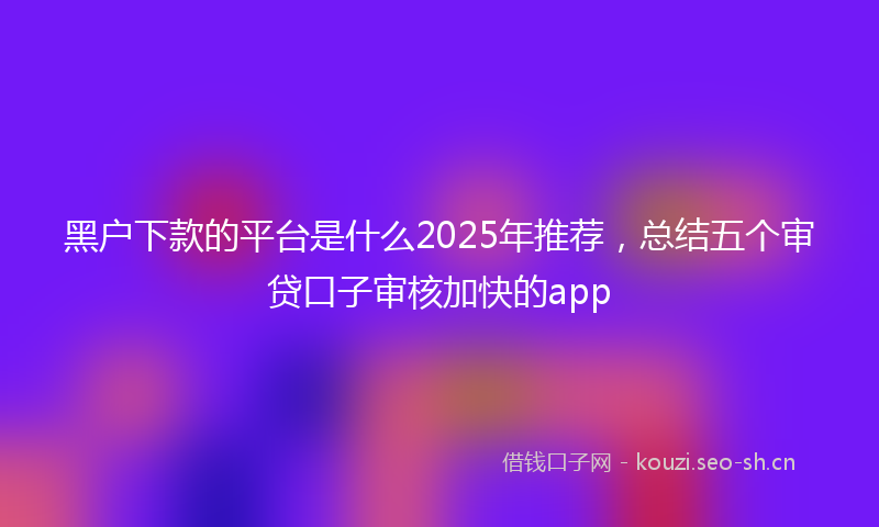 黑户下款的平台是什么2025年推荐，总结五个审贷口子审核加快的app