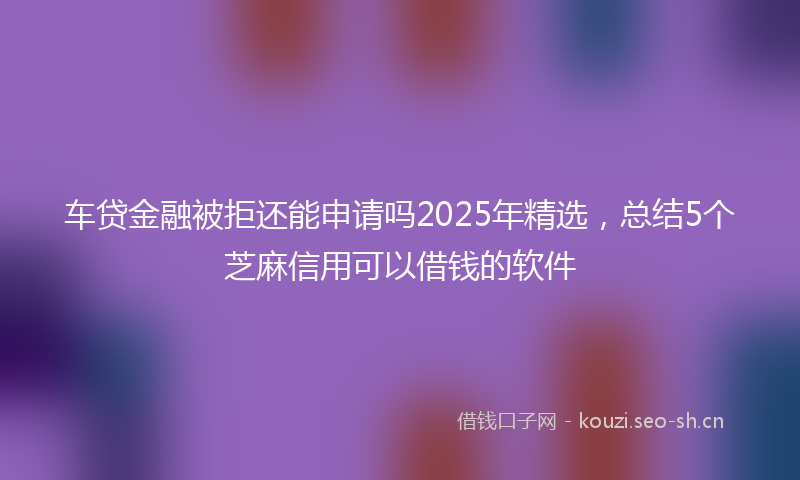 车贷金融被拒还能申请吗2025年精选，总结5个芝麻信用可以借钱的软件