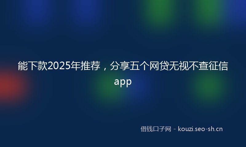 能下款2025年推荐，分享五个网贷无视不查征信app