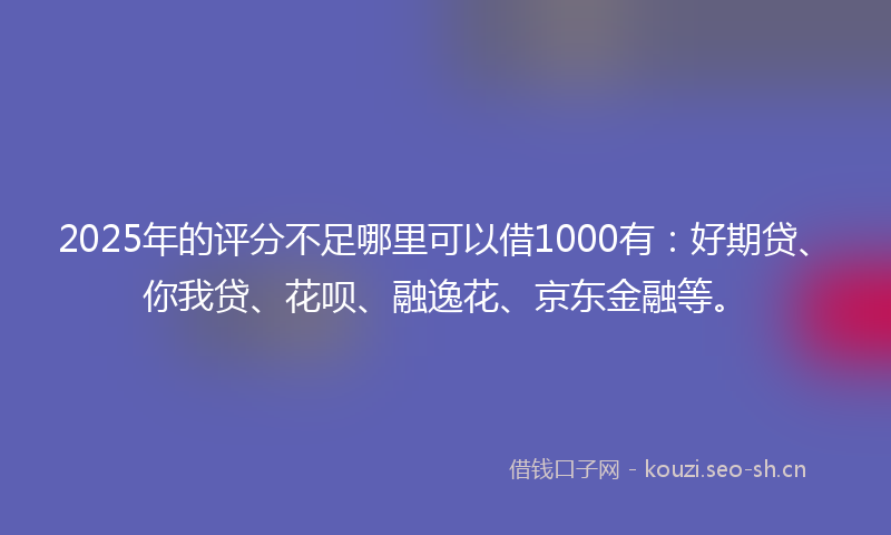 2025年的评分不足哪里可以借1000有：好期贷、你我贷、花呗、融逸花、京东金融等。