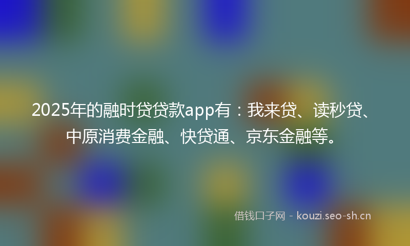 2025年的融时贷贷款app有：我来贷、读秒贷、中原消费金融、快贷通、京东金融等。