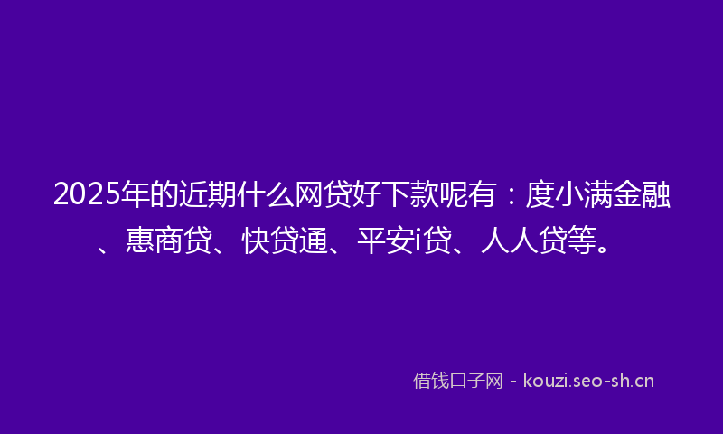 2025年的近期什么网贷好下款呢有：度小满金融、惠商贷、快贷通、平安i贷、人人贷等。