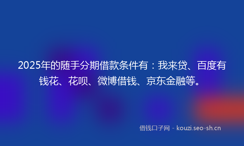 2025年的随手分期借款条件有：我来贷、百度有钱花、花呗、微博借钱、京东金融等。
