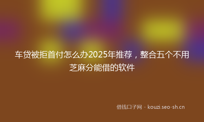 车贷被拒首付怎么办2025年推荐，整合五个不用芝麻分能借的软件