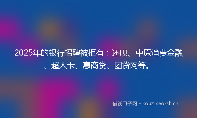 2025年的银行招聘被拒有：还呗、中原消费金融、超人卡、惠商贷、团贷网等。
