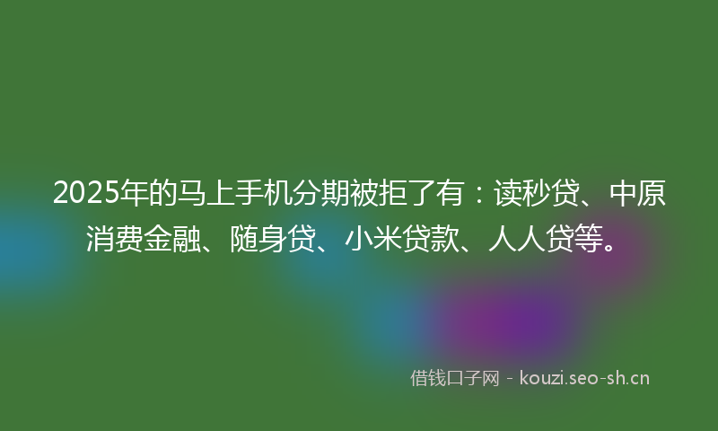 2025年的马上手机分期被拒了有：读秒贷、中原消费金融、随身贷、小米贷款、人人贷等。