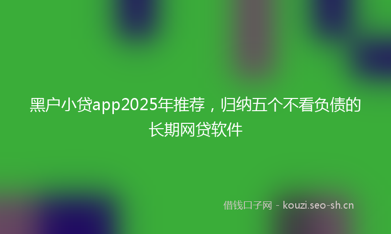 黑户小贷app2025年推荐，归纳五个不看负债的长期网贷软件