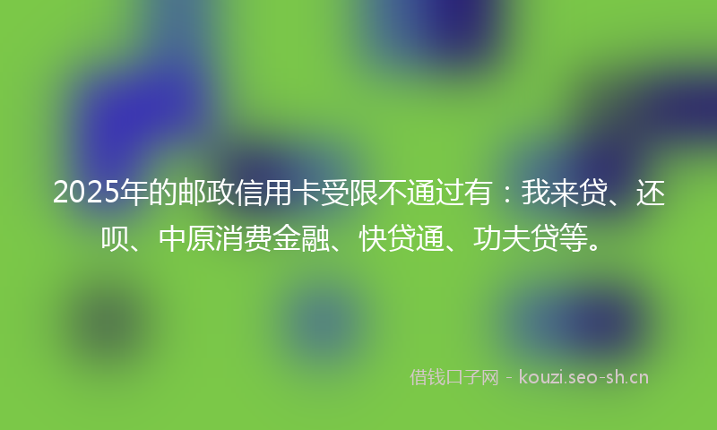 2025年的邮政信用卡受限不通过有：我来贷、还呗、中原消费金融、快贷通、功夫贷等。