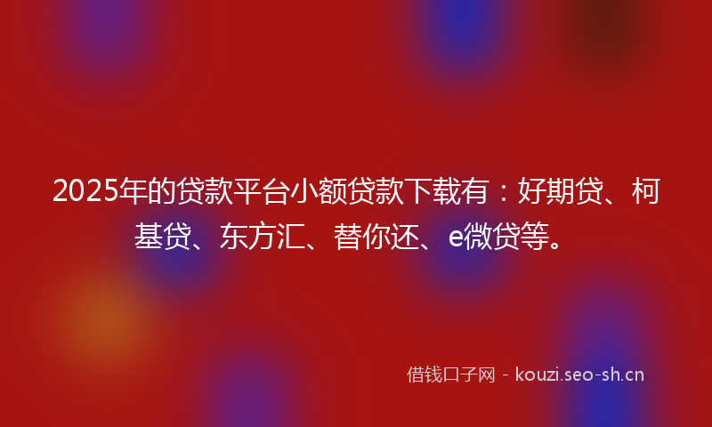 2025年的贷款平台小额贷款下载有：好期贷、柯基贷、东方汇、替你还、e微贷等。