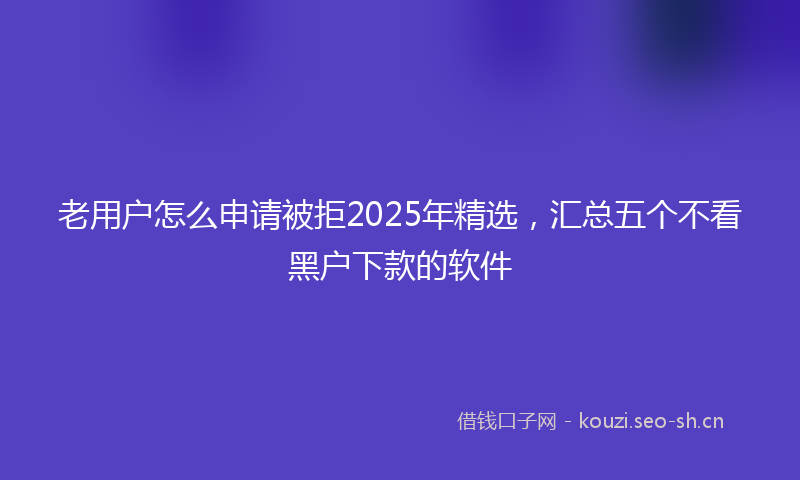 老用户怎么申请被拒2025年精选，汇总五个不看黑户下款的软件