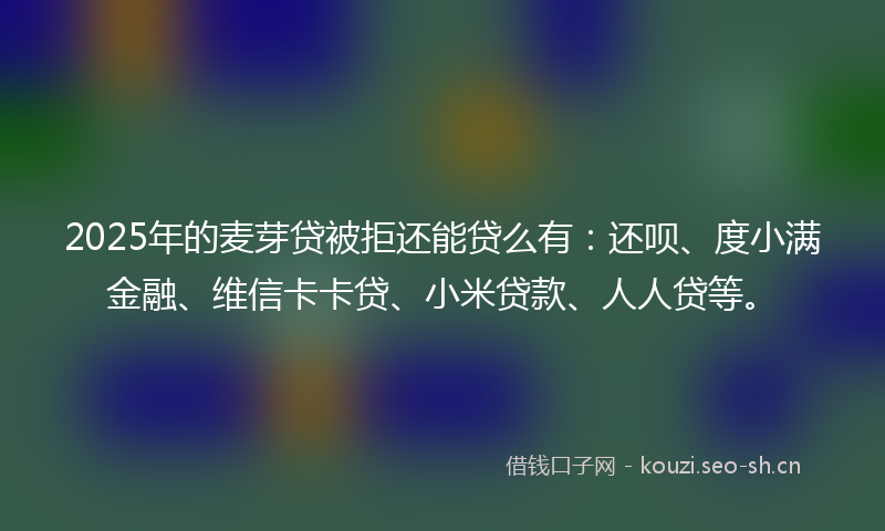 2025年的麦芽贷被拒还能贷么有：还呗、度小满金融、维信卡卡贷、小米贷款、人人贷等。