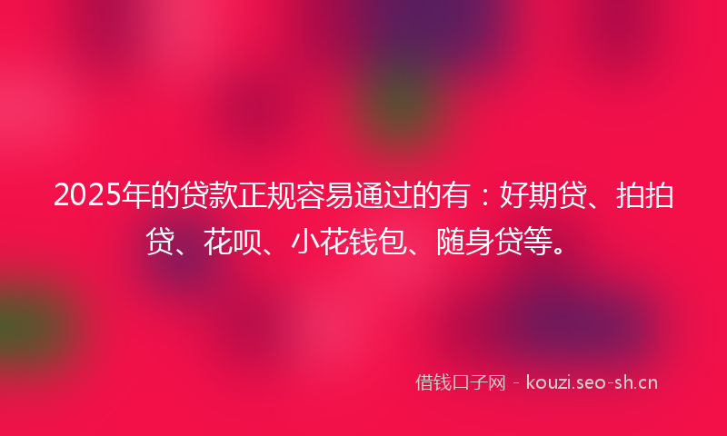 2025年的贷款正规容易通过的有：好期贷、拍拍贷、花呗、小花钱包、随身贷等。