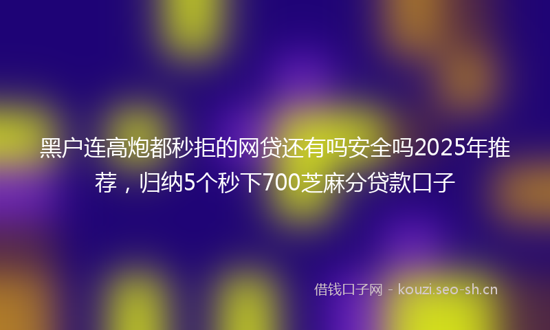 黑户连高炮都秒拒的网贷还有吗安全吗2025年推荐，归纳5个秒下700芝麻分贷款口子