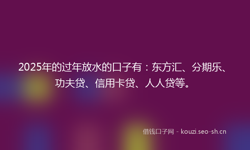 2025年的过年放水的口子有：东方汇、分期乐、功夫贷、信用卡贷、人人贷等。