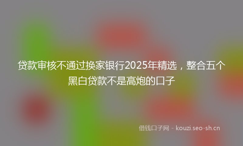 贷款审核不通过换家银行2025年精选，整合五个黑白贷款不是高炮的口子