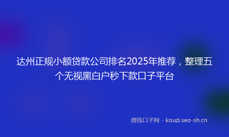 达州正规小额贷款公司排名2025年推荐，整理五个无视黑白户秒下款口子平台