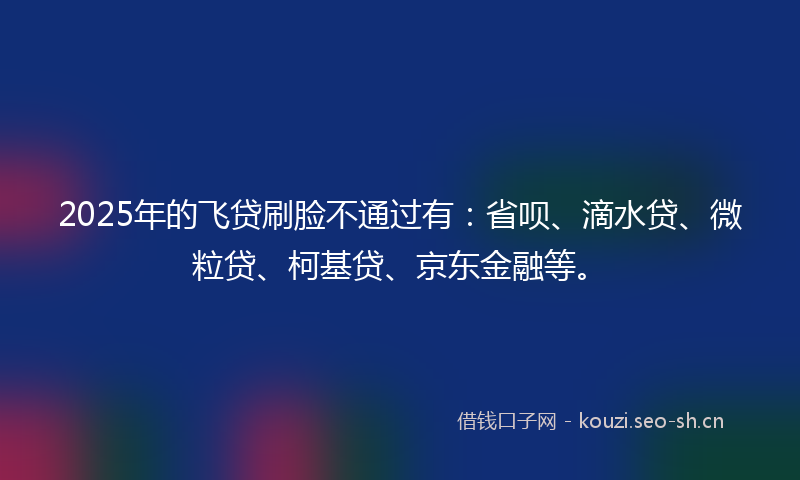 2025年的飞贷刷脸不通过有：省呗、滴水贷、微粒贷、柯基贷、京东金融等。