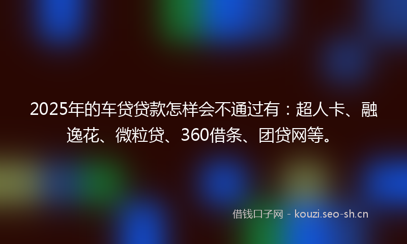 2025年的车贷贷款怎样会不通过有：超人卡、融逸花、微粒贷、360借条、团贷网等。