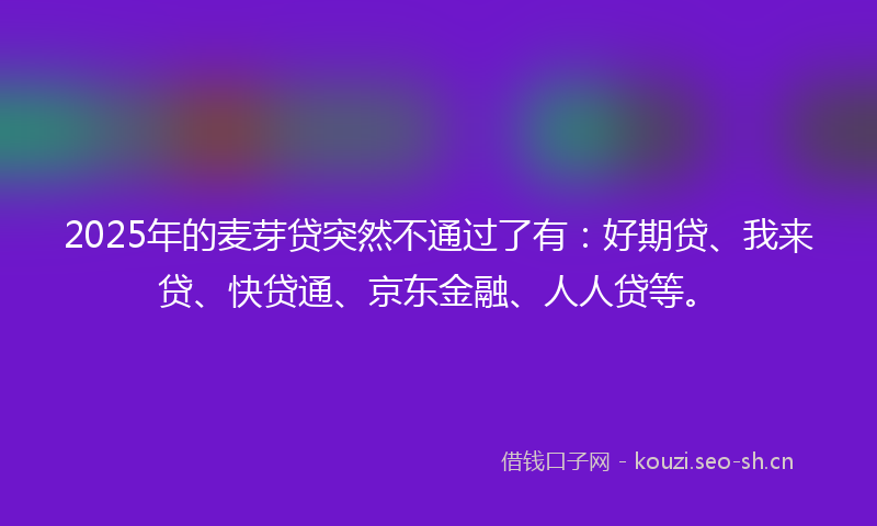 2025年的麦芽贷突然不通过了有：好期贷、我来贷、快贷通、京东金融、人人贷等。