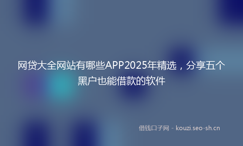 网贷大全网站有哪些APP2025年精选，分享五个黑户也能借款的软件