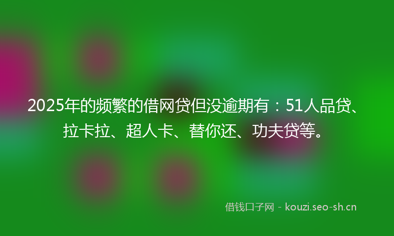 2025年的频繁的借网贷但没逾期有：51人品贷、拉卡拉、超人卡、替你还、功夫贷等。