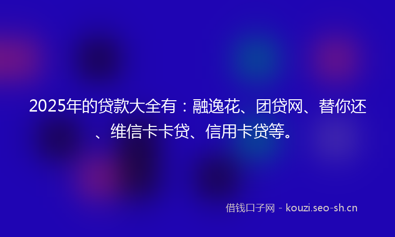 2025年的贷款大全有：融逸花、团贷网、替你还、维信卡卡贷、信用卡贷等。