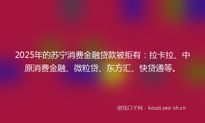 2025年的苏宁消费金融贷款被拒有：拉卡拉、中原消费金融、微粒贷、东方汇、快贷通等。
