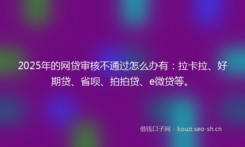2025年的网贷审核不通过怎么办有：拉卡拉、好期贷、省呗、拍拍贷、e微贷等。