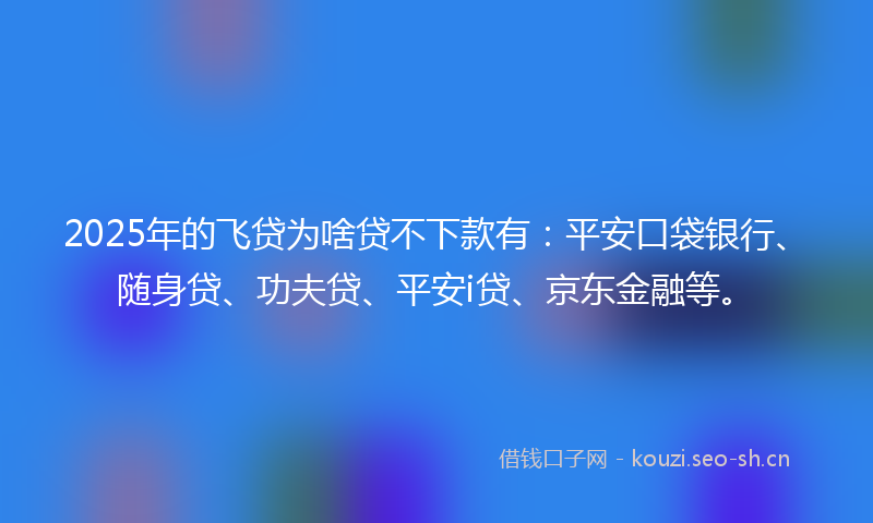 2025年的飞贷为啥贷不下款有：平安口袋银行、随身贷、功夫贷、平安i贷、京东金融等。