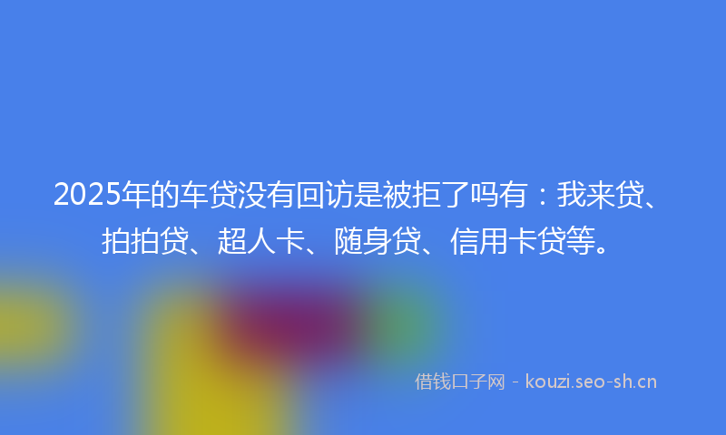2025年的车贷没有回访是被拒了吗有：我来贷、拍拍贷、超人卡、随身贷、信用卡贷等。