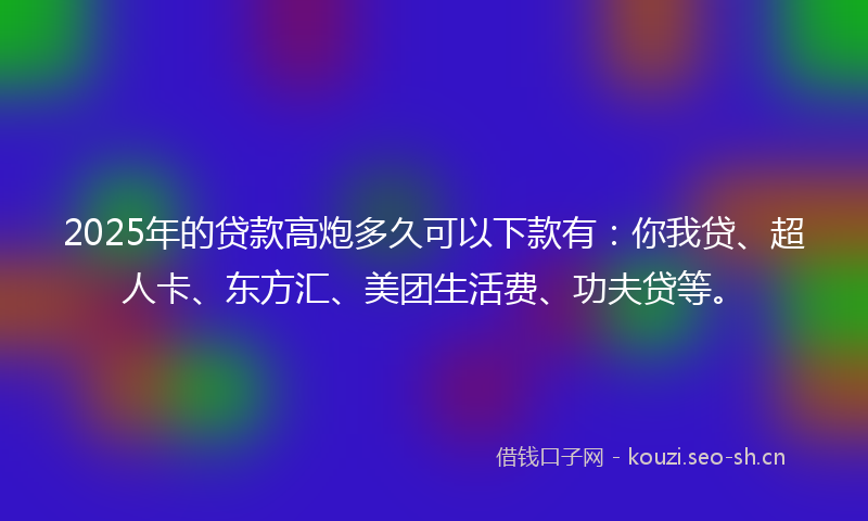 2025年的贷款高炮多久可以下款有：你我贷、超人卡、东方汇、美团生活费、功夫贷等。