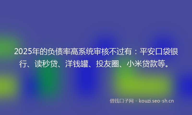 2025年的负债率高系统审核不过有：平安口袋银行、读秒贷、洋钱罐、投友圈、小米贷款等。