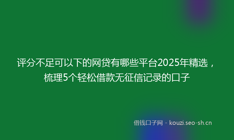 评分不足可以下的网贷有哪些平台2025年精选，梳理5个轻松借款无征信记录的口子