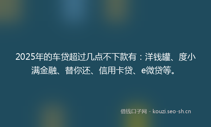 2025年的车贷超过几点不下款有：洋钱罐、度小满金融、替你还、信用卡贷、e微贷等。