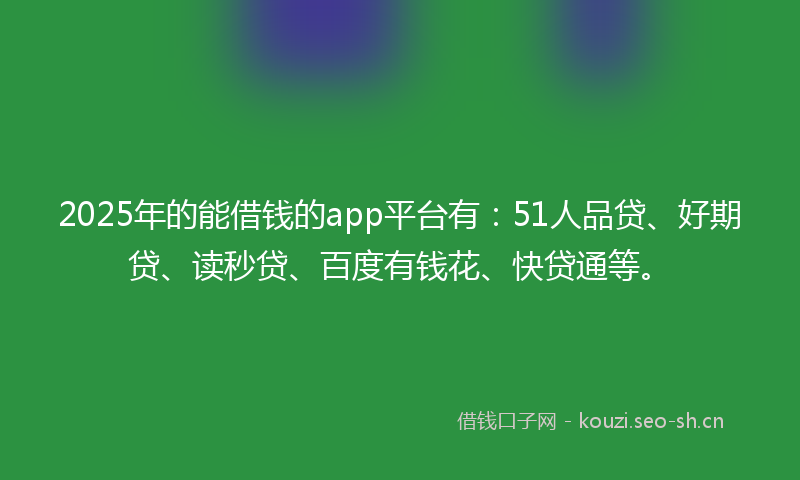 2025年的能借钱的app平台有：51人品贷、好期贷、读秒贷、百度有钱花、快贷通等。