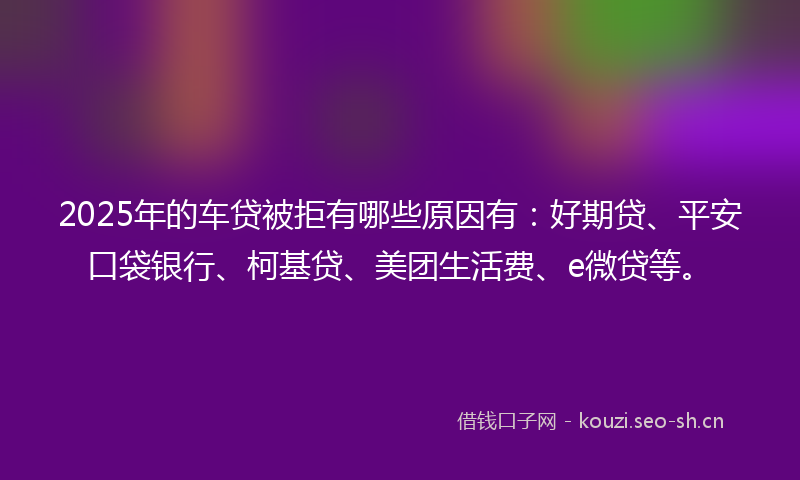 2025年的车贷被拒有哪些原因有：好期贷、平安口袋银行、柯基贷、美团生活费、e微贷等。