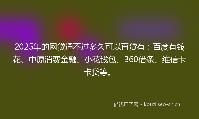 2025年的网贷通不过多久可以再贷有：百度有钱花、中原消费金融、小花钱包、360借条、维信卡卡贷等。