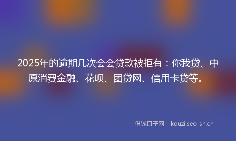 2025年的逾期几次会会贷款被拒有：你我贷、中原消费金融、花呗、团贷网、信用卡贷等。