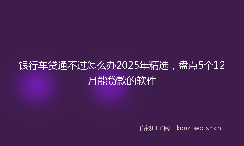 银行车贷通不过怎么办2025年精选，盘点5个12月能贷款的软件