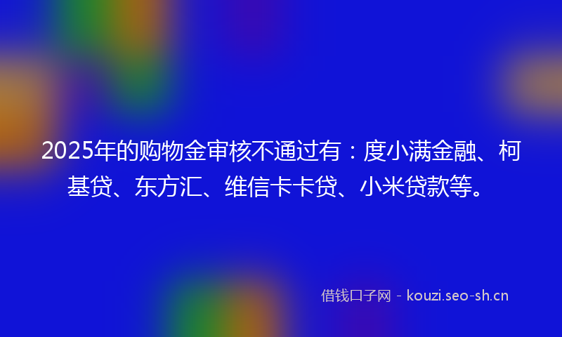 2025年的购物金审核不通过有：度小满金融、柯基贷、东方汇、维信卡卡贷、小米贷款等。
