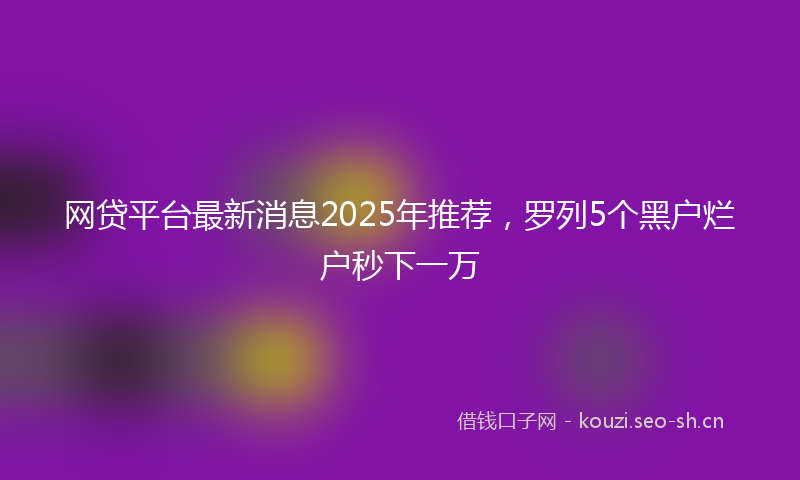 网贷平台最新消息2025年推荐，罗列5个黑户烂户秒下一万