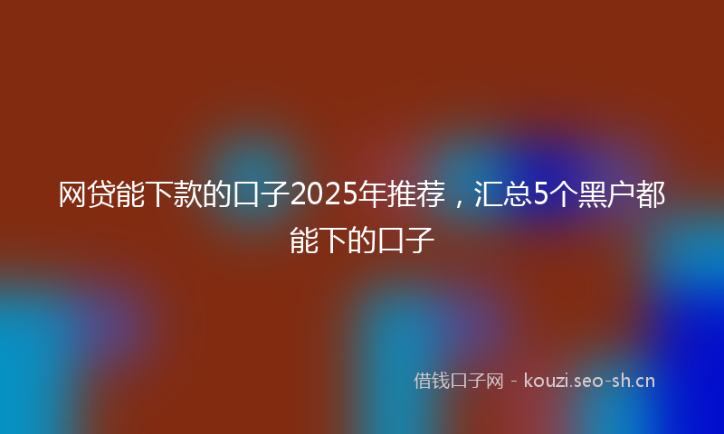 网贷能下款的口子2025年推荐，汇总5个黑户都能下的口子