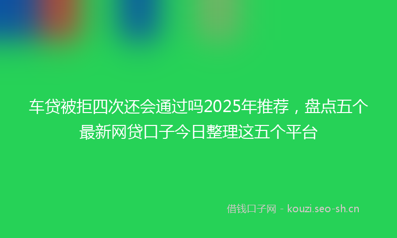 车贷被拒四次还会通过吗2025年推荐，盘点五个最新网贷口子今日整理这五个平台
