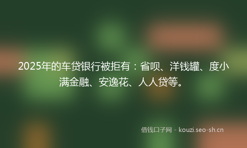 2025年的车贷银行被拒有：省呗、洋钱罐、度小满金融、安逸花、人人贷等。