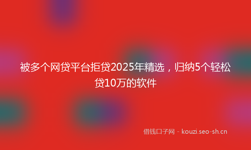被多个网贷平台拒贷2025年精选，归纳5个轻松贷10万的软件