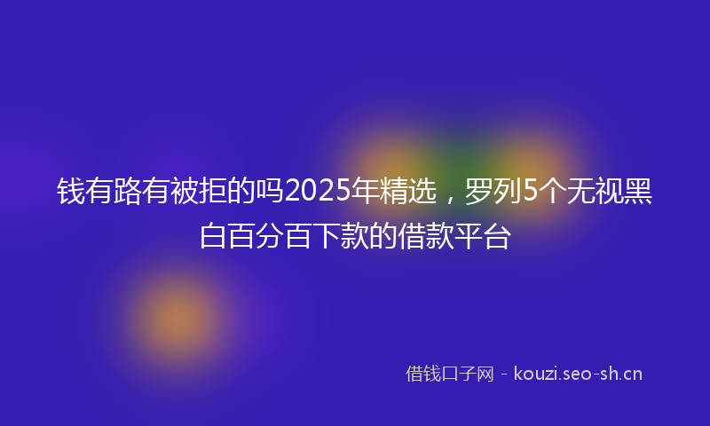 钱有路有被拒的吗2025年精选，罗列5个无视黑白百分百下款的借款平台