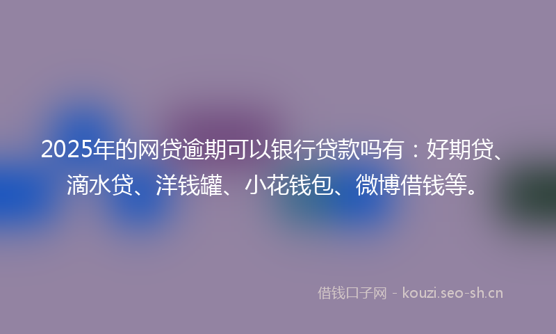 2025年的网贷逾期可以银行贷款吗有：好期贷、滴水贷、洋钱罐、小花钱包、微博借钱等。