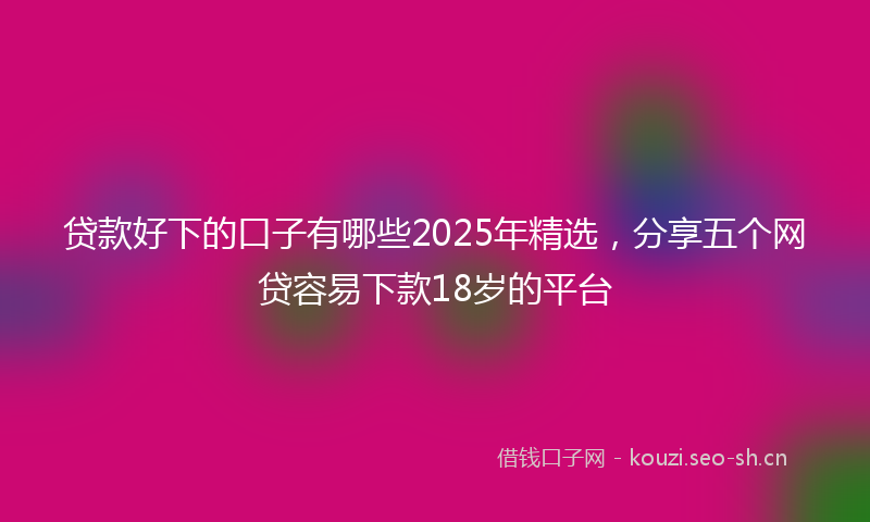 贷款好下的口子有哪些2025年精选，分享五个网贷容易下款18岁的平台