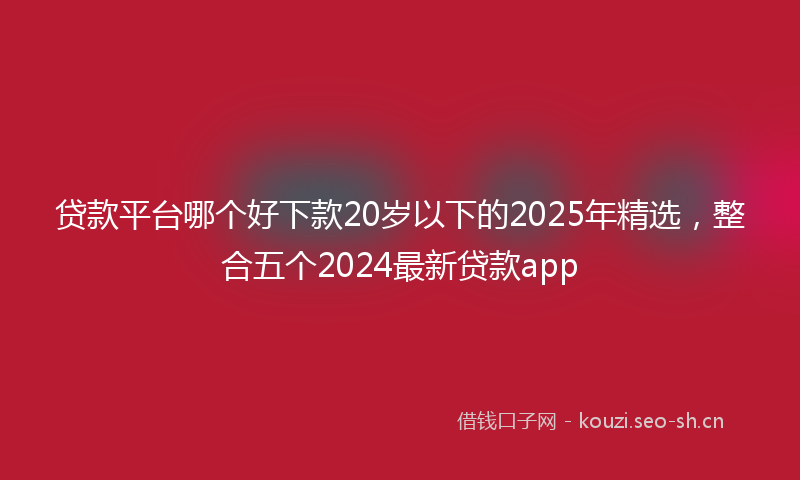 贷款平台哪个好下款20岁以下的2025年精选，整合五个2024最新贷款app